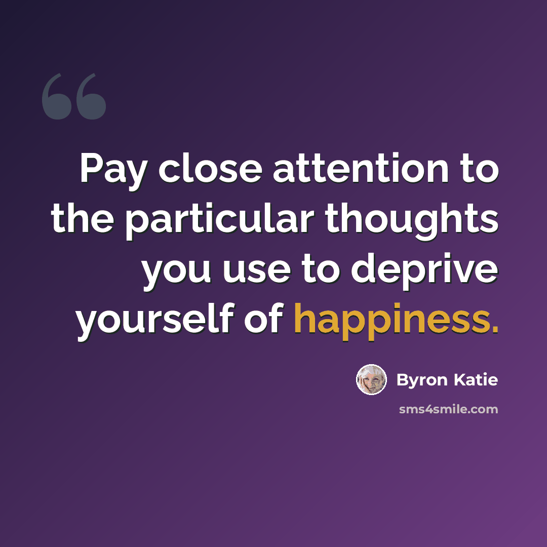 “Pay close attention to the particular thoughts you use to deprive yourself of happiness.” quote by Byron Katie