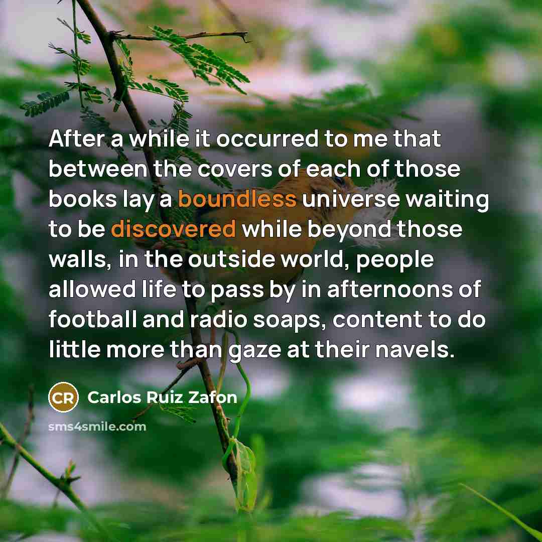 “After a while it occurred to me that between the covers of each of those books lay a boundless universe waiting to be discovered while beyond those walls, in the outside world, people allowed life to pass by in afternoons of football and radio soaps, content to do little more than gaze at their…” quote by Carlos Ruiz Zafon