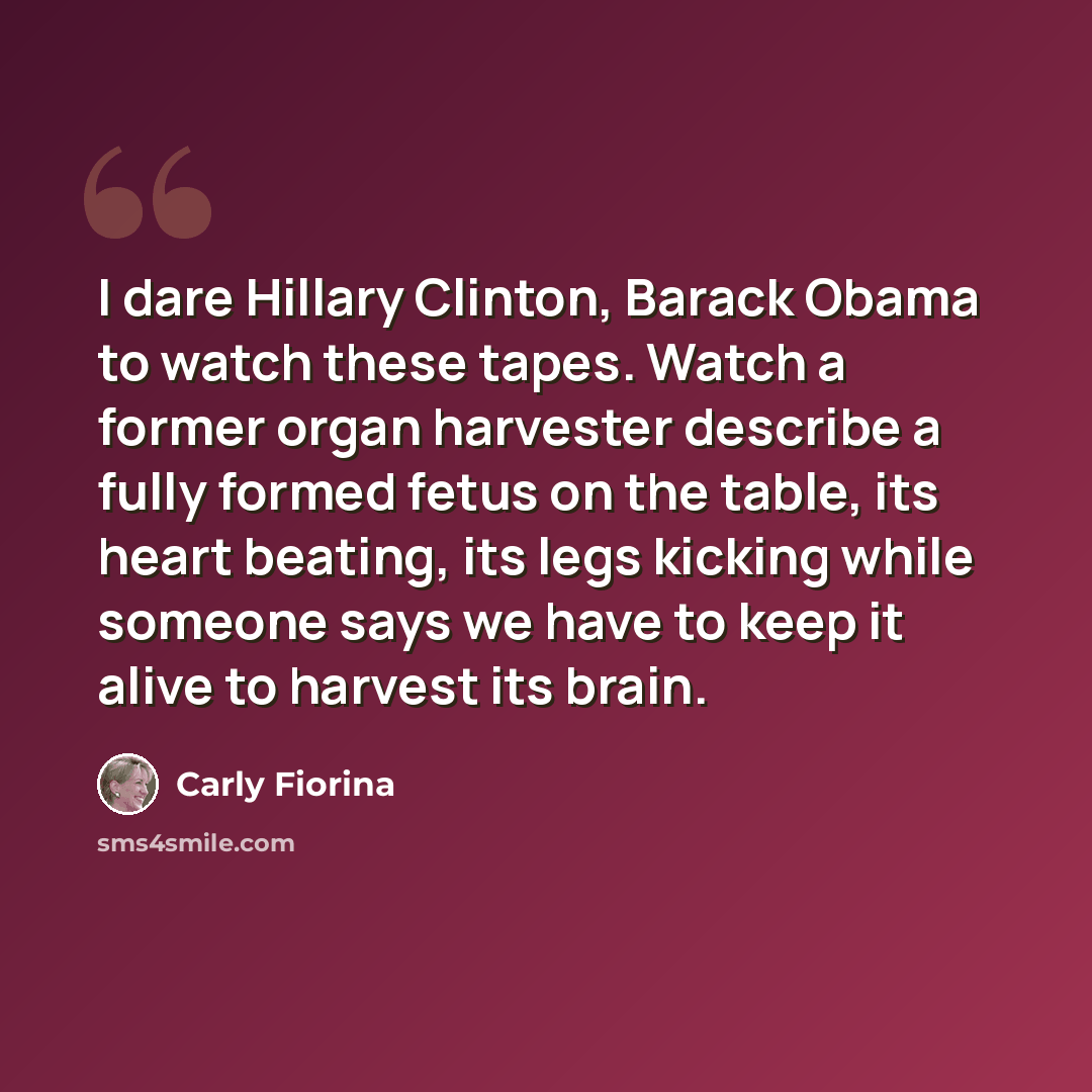 “I dare Hillary Clinton, Barack Obama to watch these tapes. Watch a former organ harvester describe a fully formed fetus on the table, its heart beating, its legs kicking while someone says we have to keep it alive to harvest its brain.” quote by Carly Fiorina