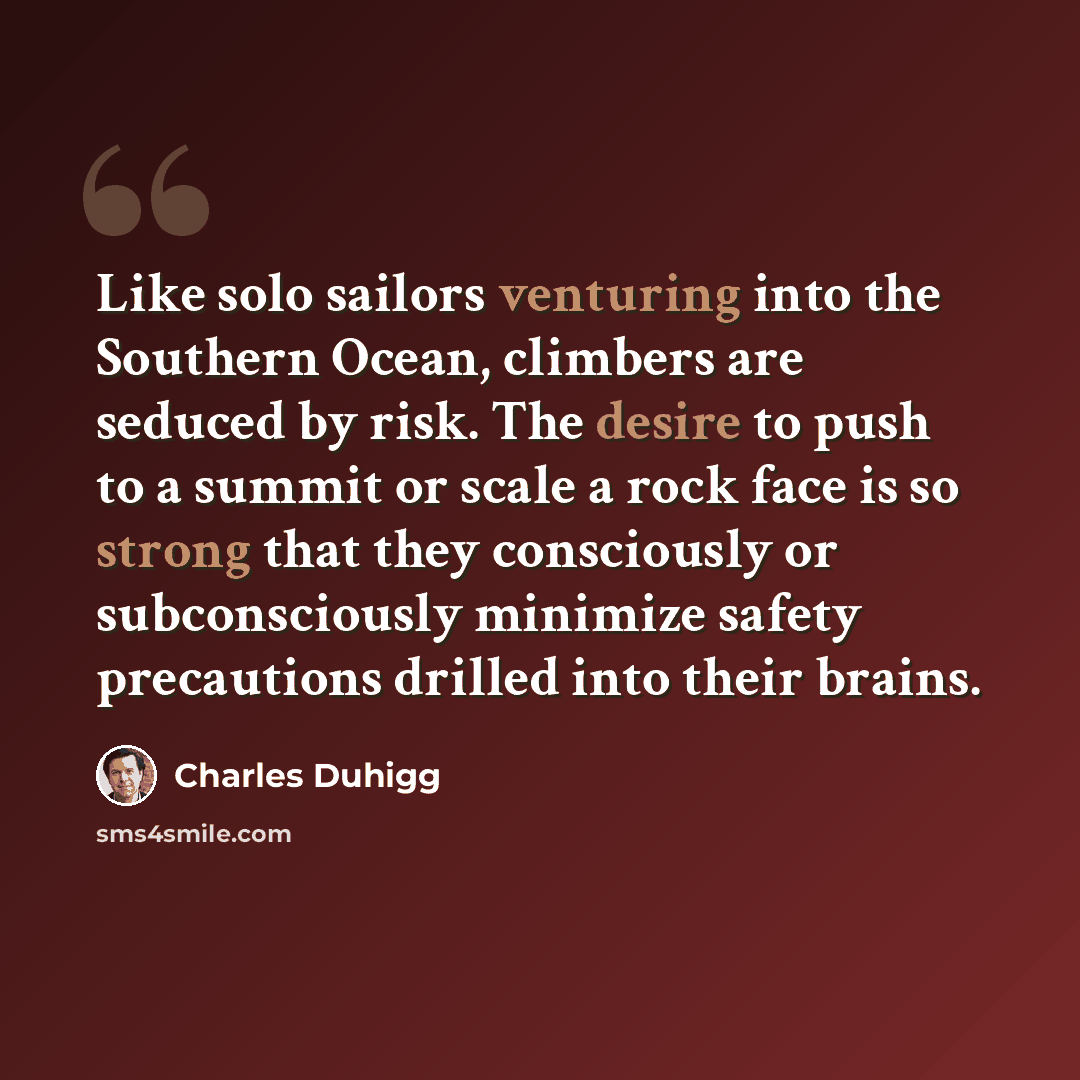 “Like solo sailors venturing into the Southern Ocean, climbers are seduced by risk. The desire to push to a summit or scale a rock face is so strong that they consciously or subconsciously minimize safety precautions drilled into their brains.” quote by Charles Duhigg