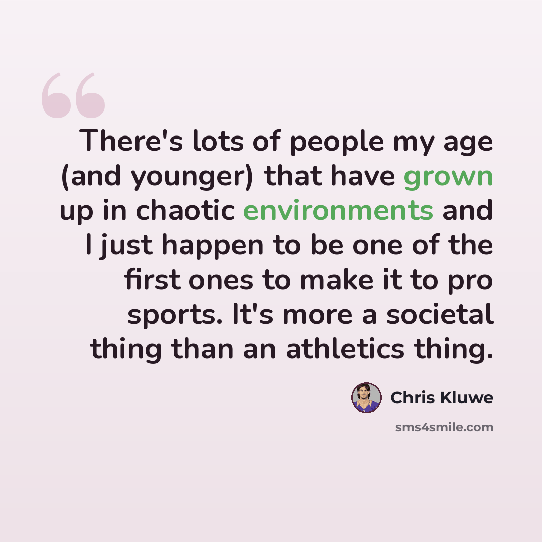 “There's lots of people my age (and younger) that have grown up in chaotic environments and I just happen to be one of the first ones to make it to pro sports. It's more a societal thing than an athletics thing.” quote by Chris Kluwe
