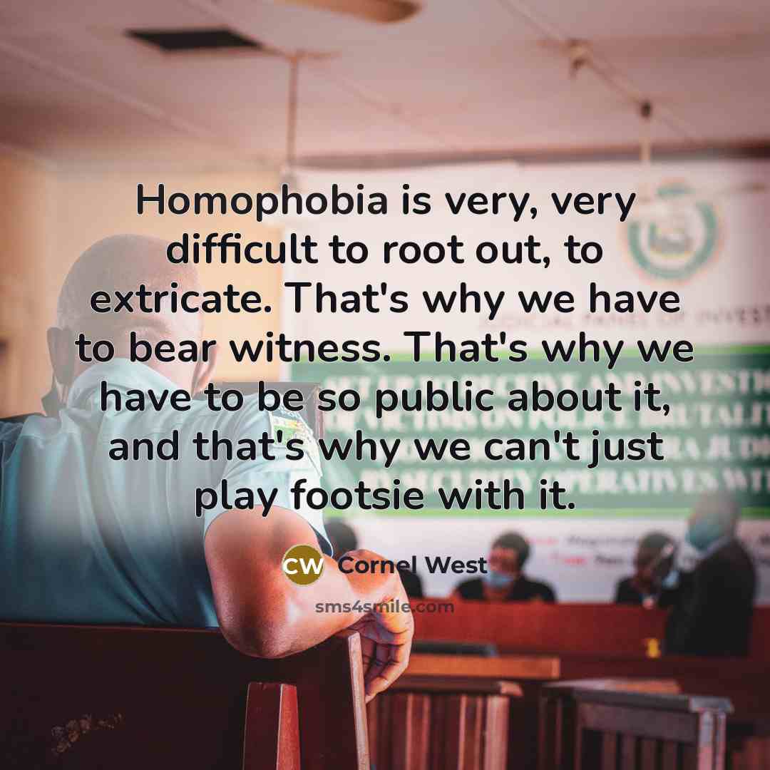 “Homophobia is very, very difficult to root out, to extricate. That's why we have to bear witness. That's why we have to be so public about it, and that's why we can't just play footsie with it.” quote by Cornel West