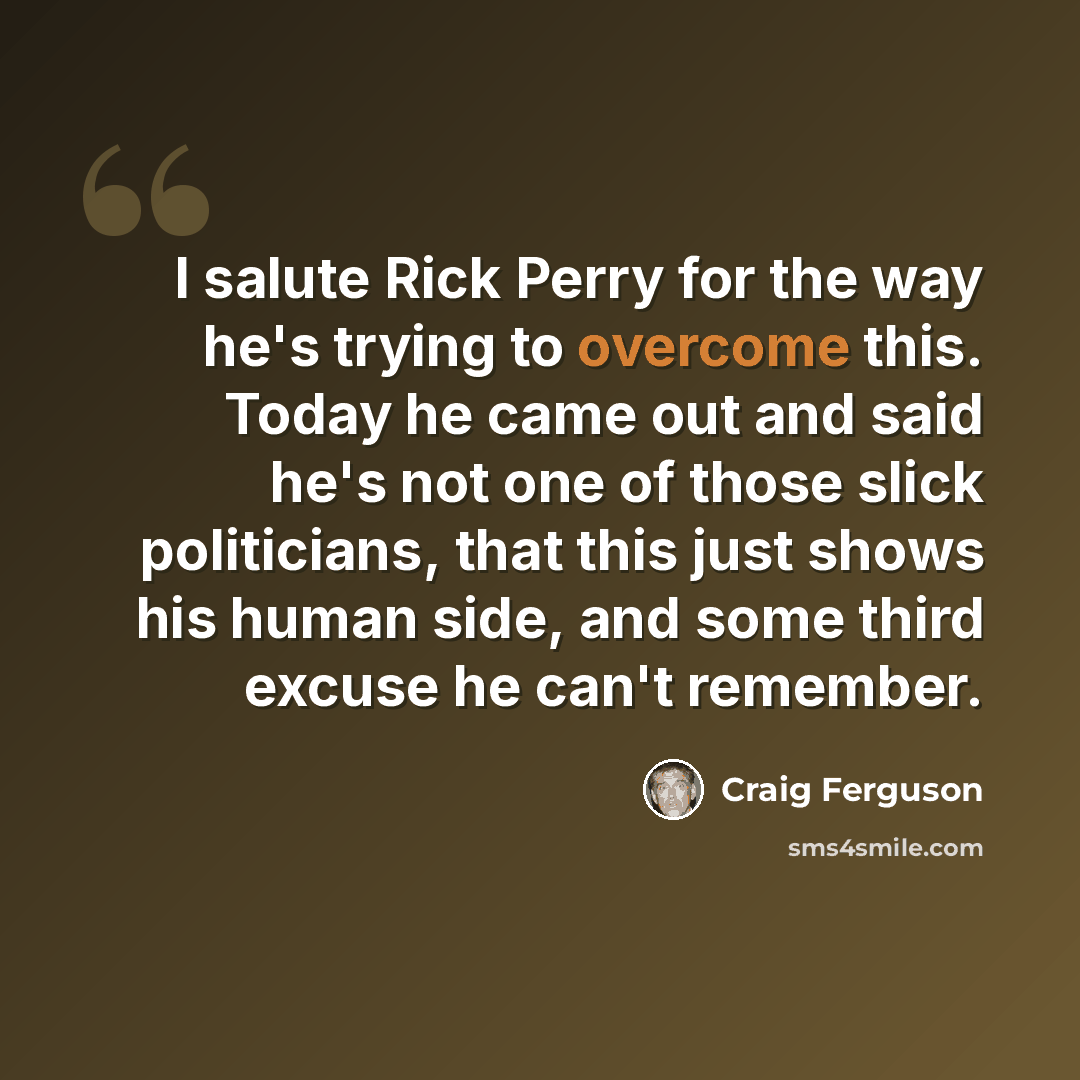 “I salute Rick Perry for the way he's trying to overcome this. Today he came out and said he's not one of those slick politicians, that this just shows his human side, and some third excuse he can't remember.” quote by Craig Ferguson