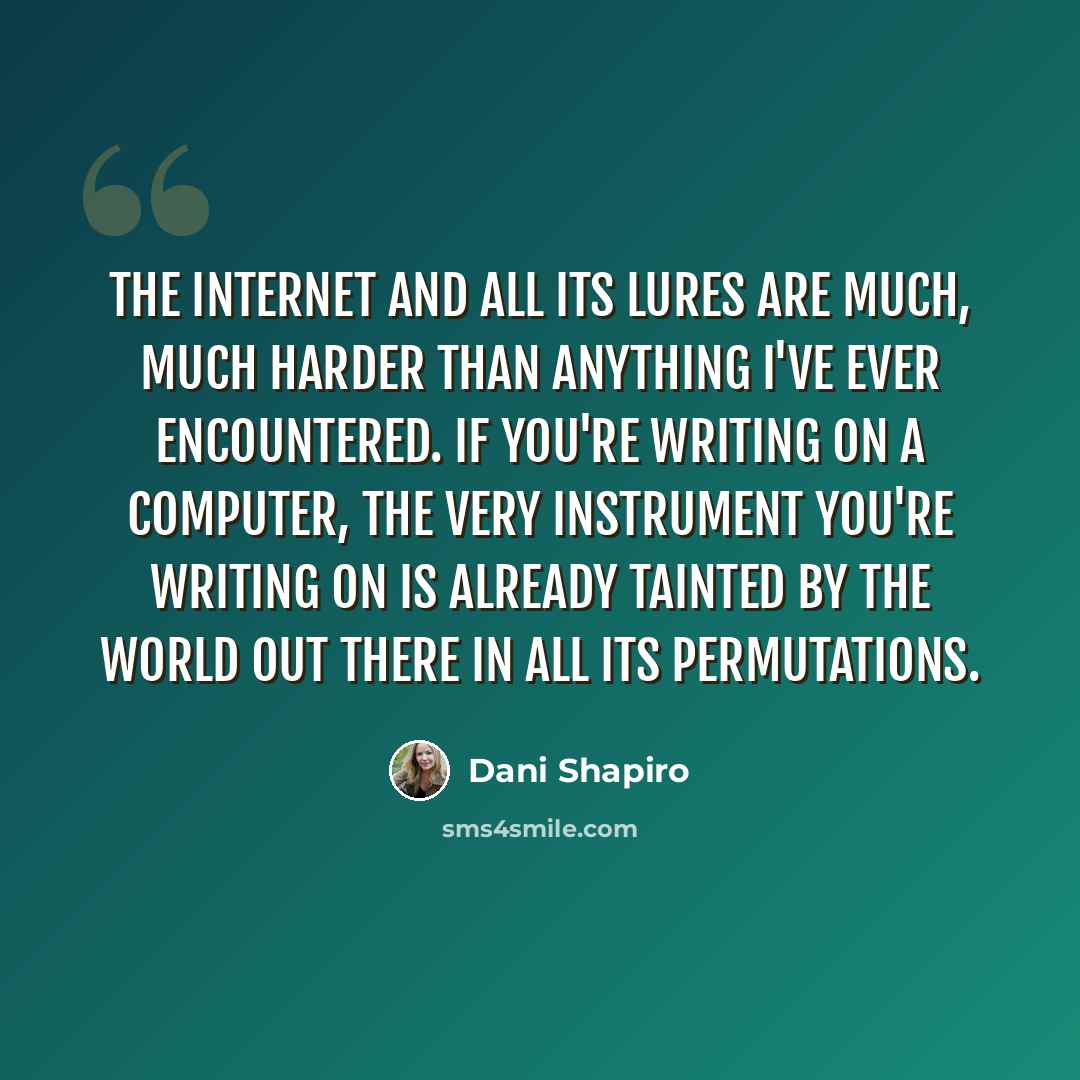 “The Internet and all its lures are much, much harder than anything I've ever encountered. If you're writing on a computer, the very instrument you're writing on is already tainted by the world out there in all its permutations.” quote by Dani Shapiro