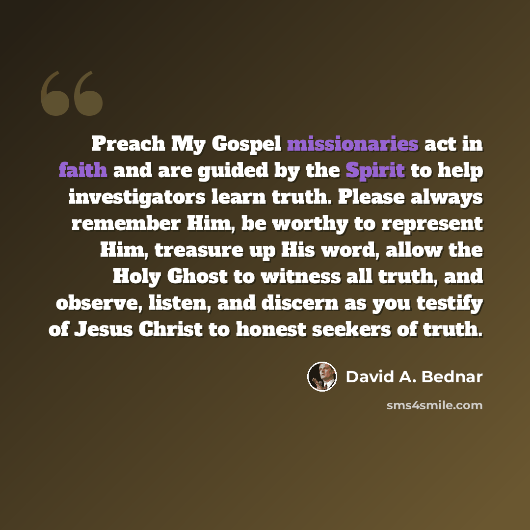 “Preach My Gospel missionaries act in faith and are guided by the Spirit to help investigators learn truth. Please always remember Him, be worthy to represent Him, treasure up His word, allow the Holy Ghost to witness all truth, and observe, listen, and discern as you testify of Jesus Christ to…” quote by David A. Bednar