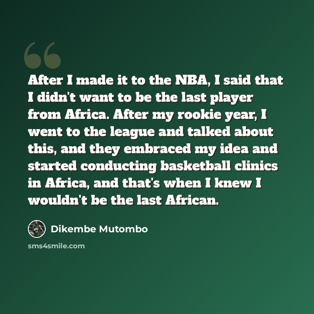 “After I made it to the NBA, I said that I didn't want to be the last player from Africa. After my rookie year, I went to the league and talked about this, and they embraced my idea and started conducting basketball clinics in Africa, and that's when I knew I wouldn't be the last African.” quote by Dikembe Mutombo
