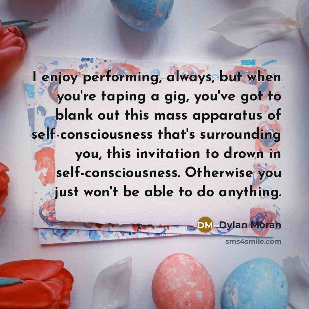 “I enjoy performing, always, but when you're taping a gig, you've got to blank out this mass apparatus of self-consciousness that's surrounding you, this invitation to drown in self-consciousness. Otherwise you just won't be able to do anything.” quote by Dylan Moran