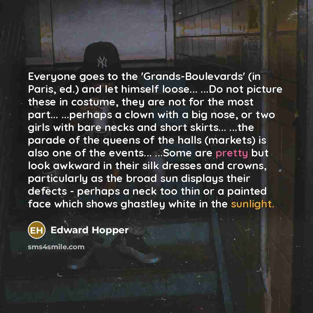 “Everyone goes to the 'Grands-Boulevards' (in Paris, ed.) and let himself loose... ...Do not picture these in costume, they are not for the most part... ...perhaps a clown with a big nose, or two girls with bare necks and short skirts... ...the parade of the queens of the halls (markets) is also…” quote by Edward Hopper
