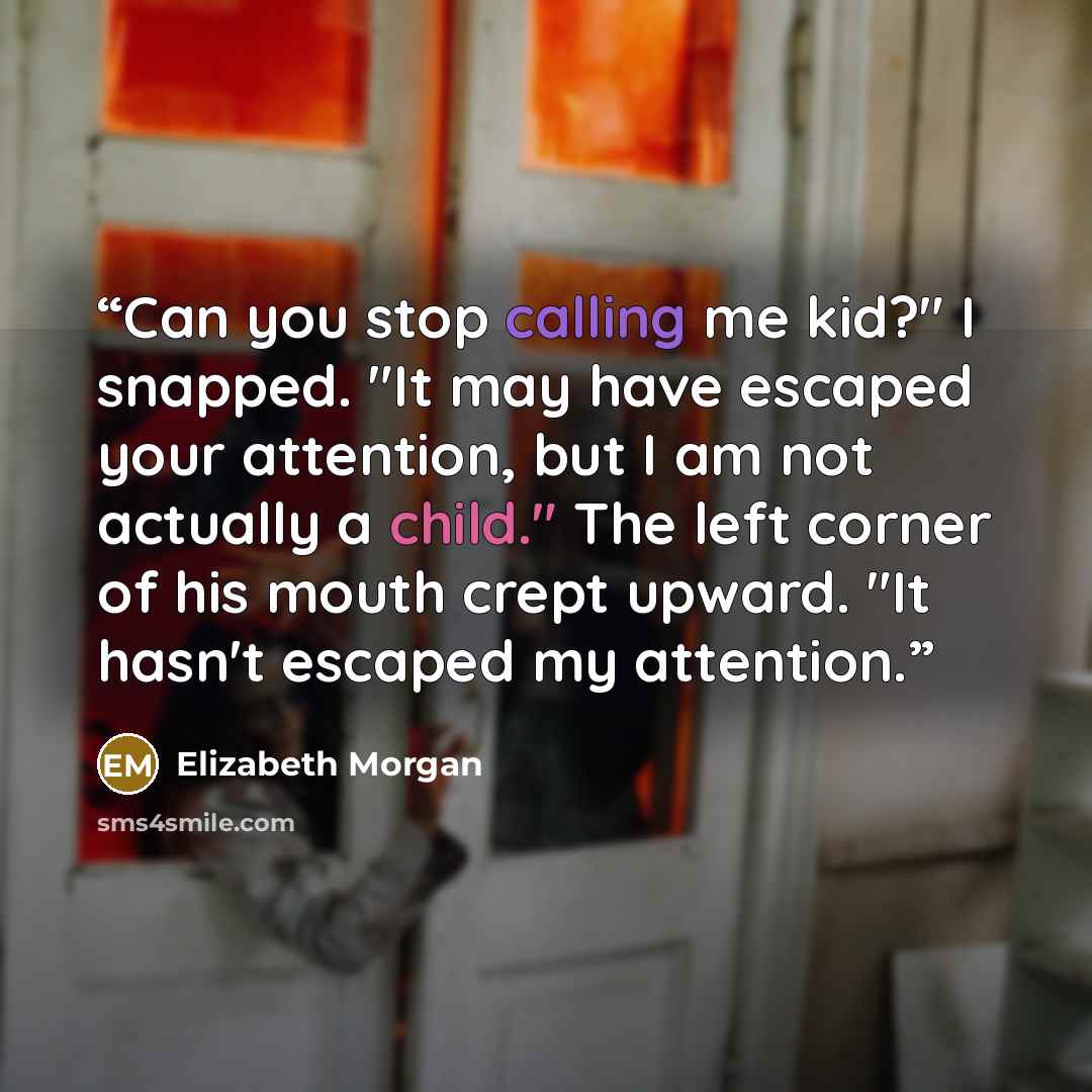 “Can you stop calling me kid?" I snapped. "It may have escaped your attention, but I am not actually a child." The left corner of his mouth crept upward. "It hasn't escaped my attention.” quote by Elizabeth Morgan