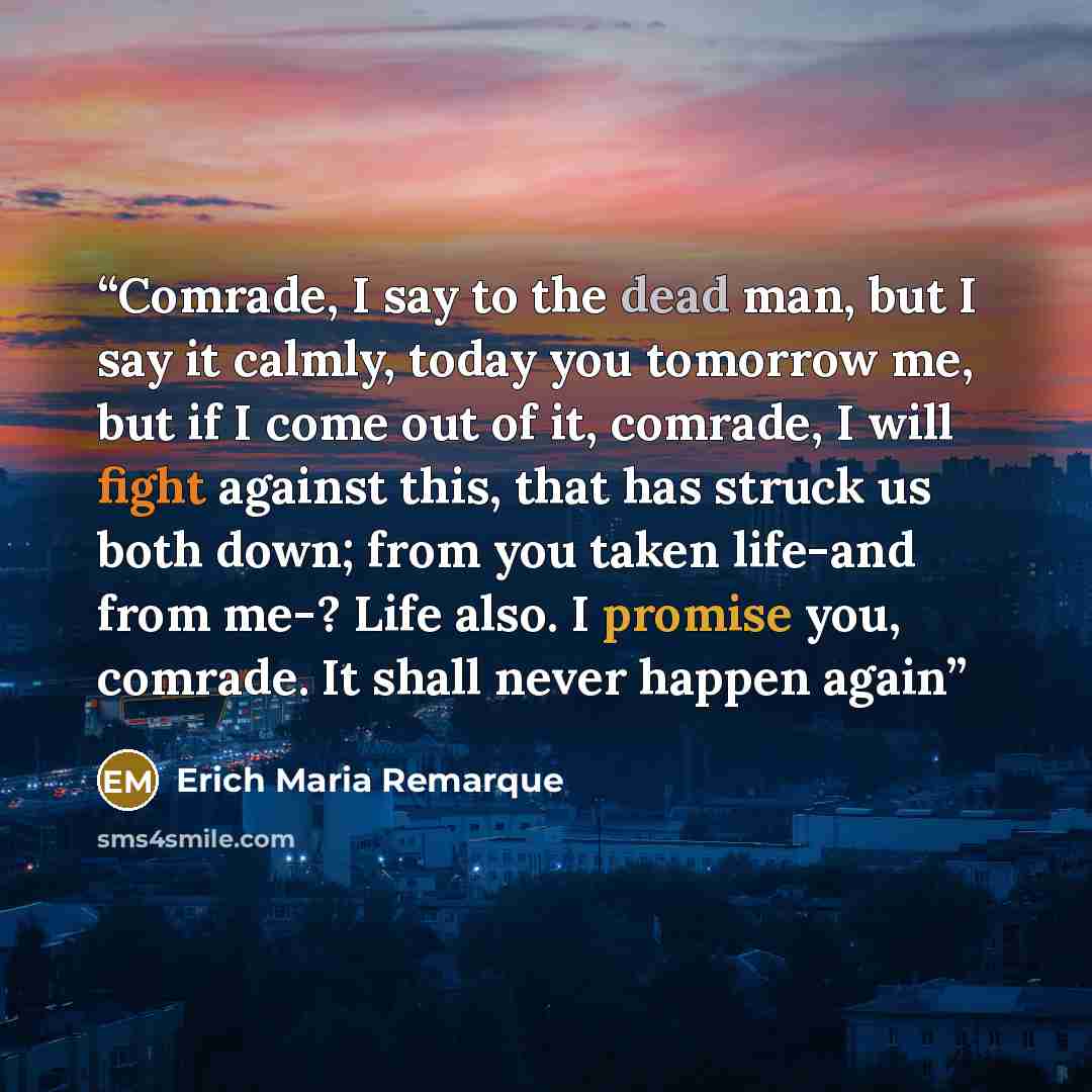 “Comrade, I say to the dead man, but I say it calmly, today you tomorrow me, but if I come out of it, comrade, I will fight against this, that has struck us both down; from you taken life-and from me-? Life also. I promise you, comrade. It shall never happen again” quote by Erich Maria Remarque