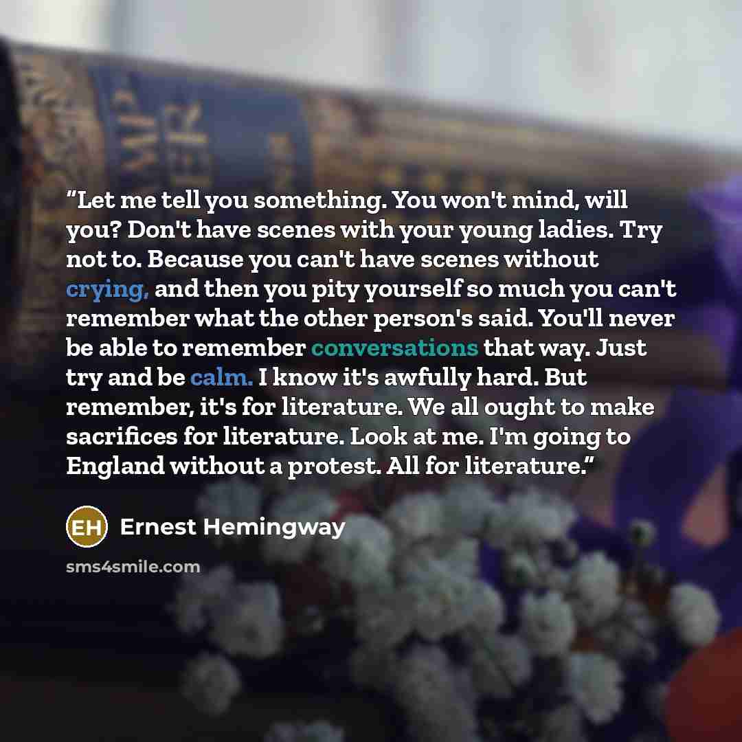 “Let me tell you something. You won't mind, will you? Don't have scenes with your young ladies. Try not to. Because you can't have scenes without crying, and then you pity yourself so much you can't remember what the other person's said. You'll never be able to remember conversations that way. Just…” quote by Ernest Hemingway