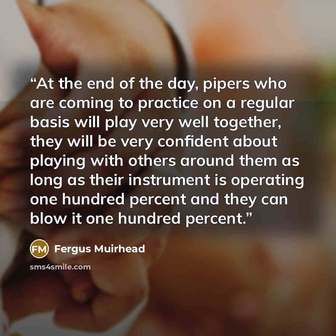 “At the end of the day, pipers who are coming to practice on a regular basis will play very well together, they will be very confident about playing with others around them as long as their instrument is operating one hundred percent and they can blow it one hundred percent.” quote by Fergus Muirhead
