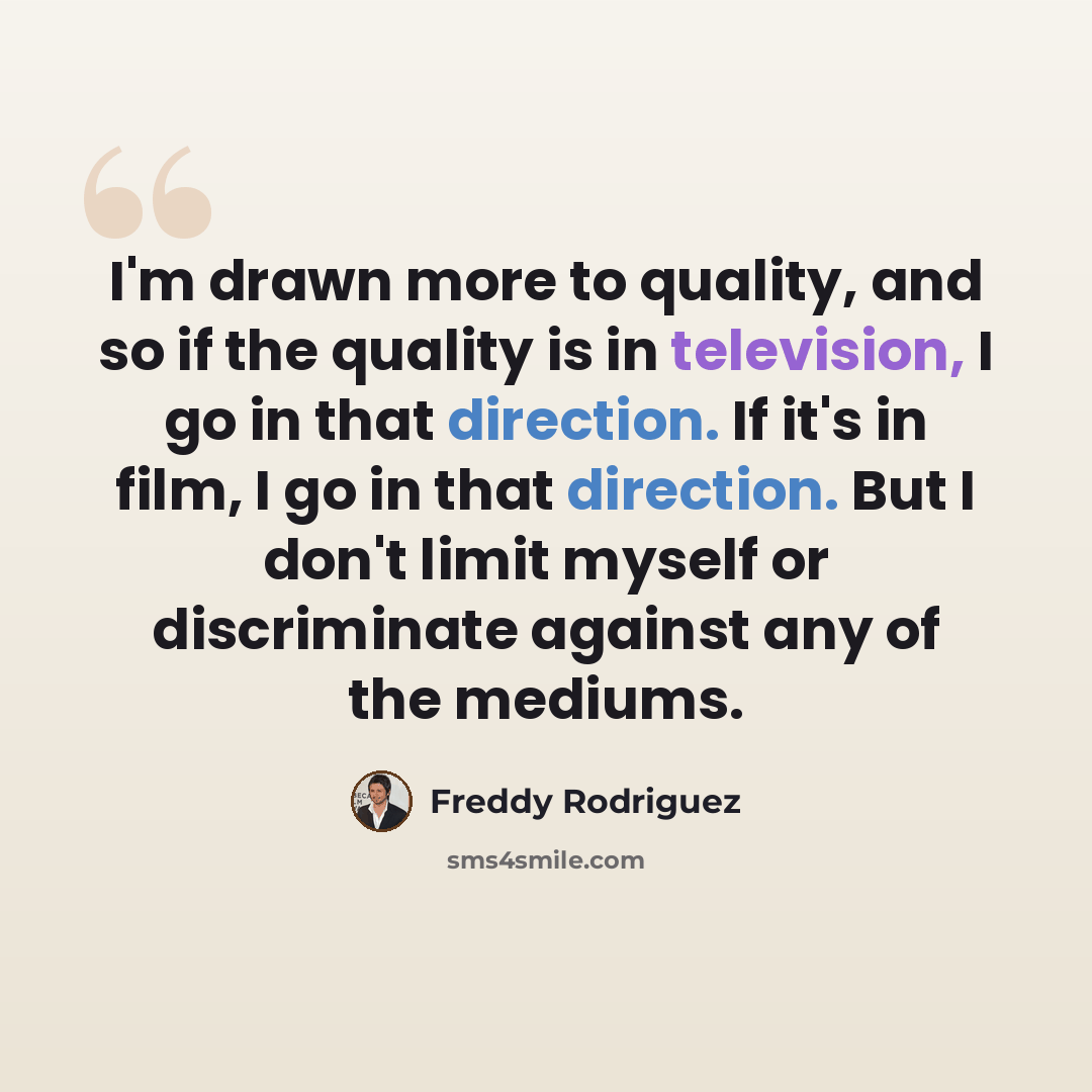 “I'm drawn more to quality, and so if the quality is in television, I go in that direction. If it's in film, I go in that direction. But I don't limit myself or discriminate against any of the mediums.” quote by Freddy Rodriguez