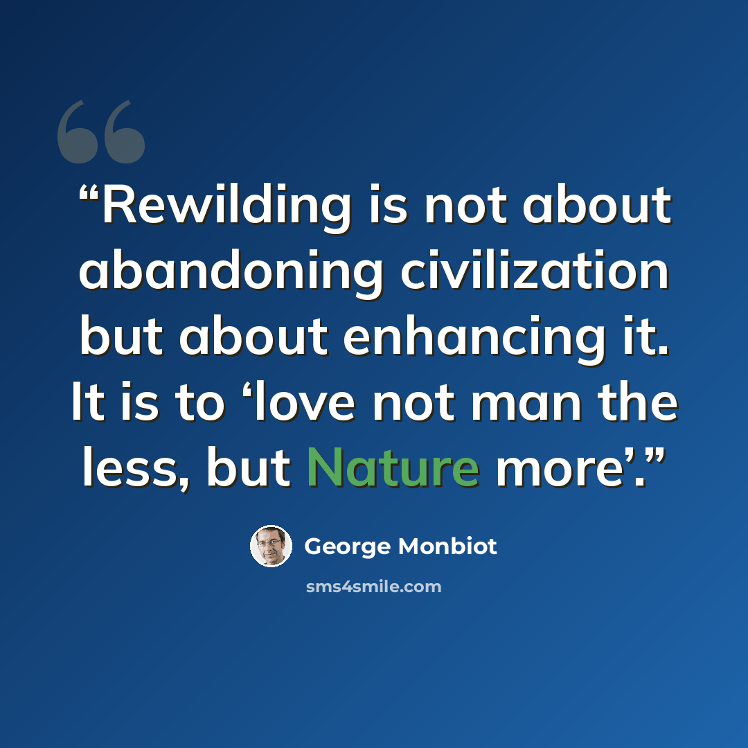 “Rewilding is not about abandoning civilization but about enhancing it. It is to ‘love not man the less, but Nature more’.” quote by George Monbiot