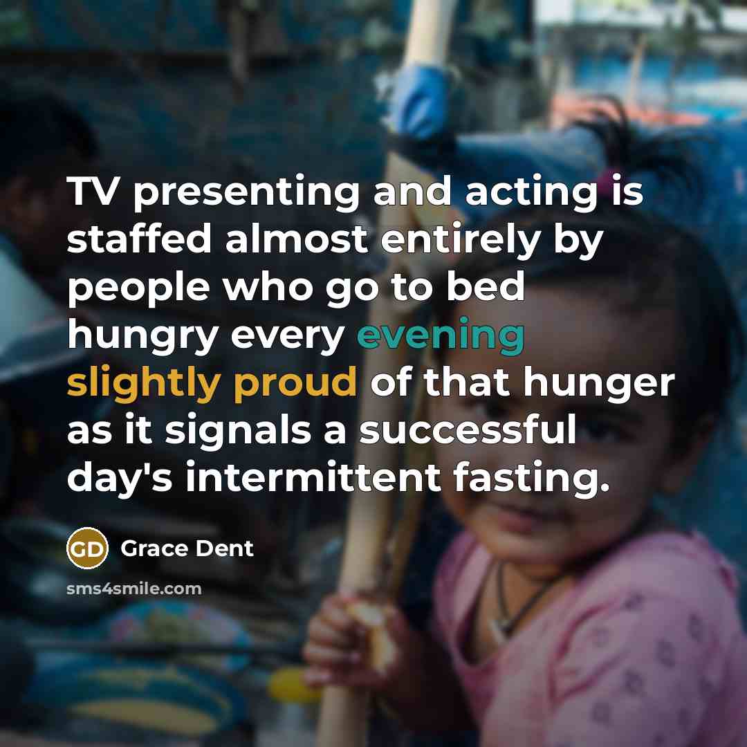 “TV presenting and acting is staffed almost entirely by people who go to bed hungry every evening slightly proud of that hunger as it signals a successful day's intermittent fasting.” quote by Grace Dent