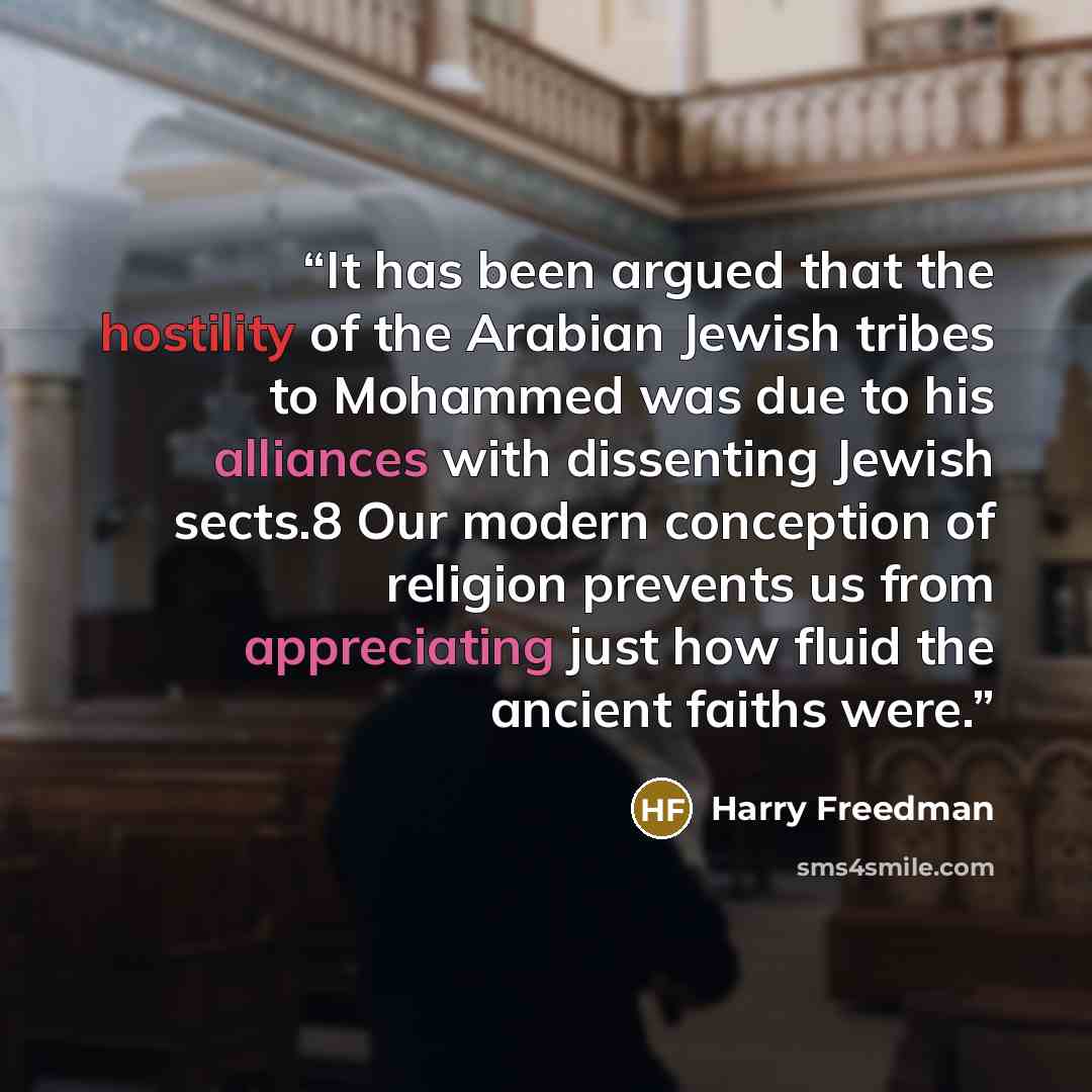 “It has been argued that the hostility of the Arabian Jewish tribes to Mohammed was due to his alliances with dissenting Jewish sects.8 Our modern conception of religion prevents us from appreciating just how fluid the ancient faiths were.” quote by Harry Freedman