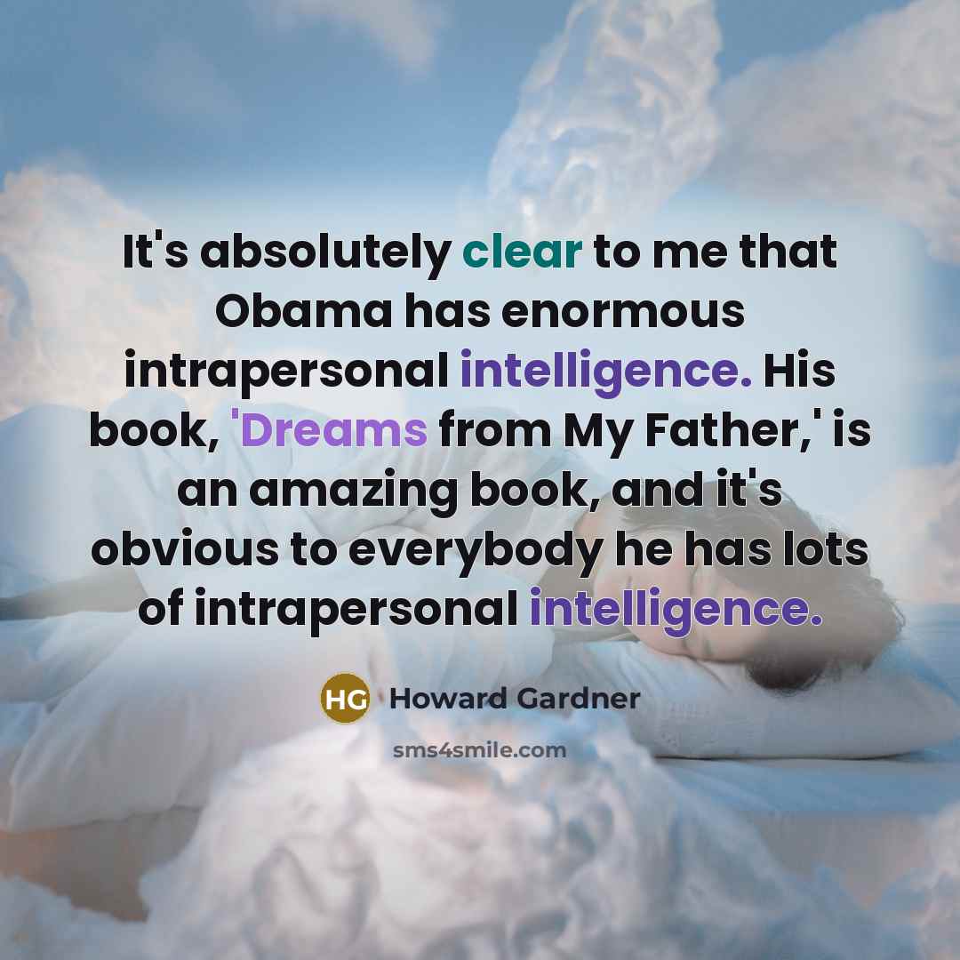 “It's absolutely clear to me that Obama has enormous intrapersonal intelligence. His book, 'Dreams from My Father,' is an amazing book, and it's obvious to everybody he has lots of intrapersonal intelligence.” quote by Howard Gardner