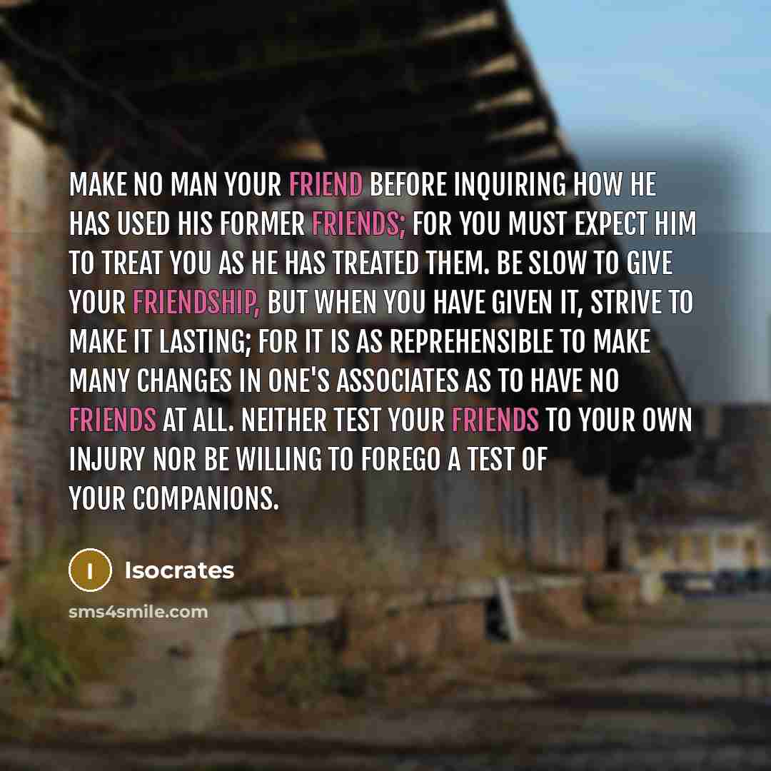 “Make no man your friend before inquiring how he has used his former friends; for you must expect him to treat you as he has treated them. Be slow to give your friendship, but when you have given it, strive to make it lasting; for it is as reprehensible to make many changes in one's associates as…” quote by Isocrates