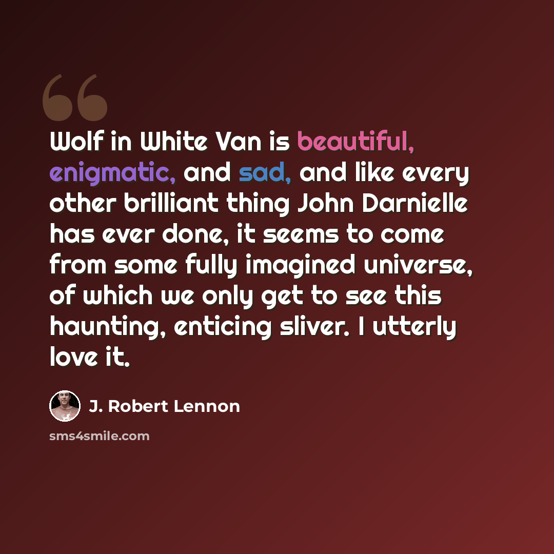 “Wolf in White Van is beautiful, enigmatic, and sad, and like every other brilliant thing John Darnielle has ever done, it seems to come from some fully imagined universe, of which we only get to see this haunting, enticing sliver. I utterly love it.” quote by J. Robert Lennon