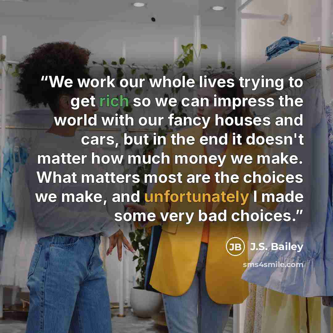 “We work our whole lives trying to get rich so we can impress the world with our fancy houses and cars, but in the end it doesn't matter how much money we make. What matters most are the choices we make, and unfortunately I made some very bad choices.” quote by J.S. Bailey