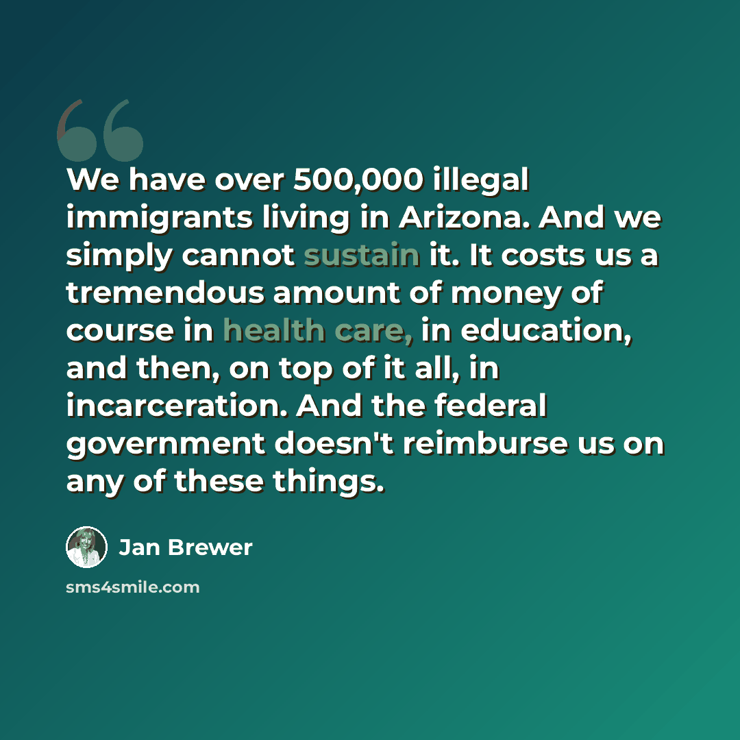 “We have over 500,000 illegal immigrants living in Arizona. And we simply cannot sustain it. It costs us a tremendous amount of money of course in health care, in education, and then, on top of it all, in incarceration. And the federal government doesn't reimburse us on any of these things.” quote by Jan Brewer