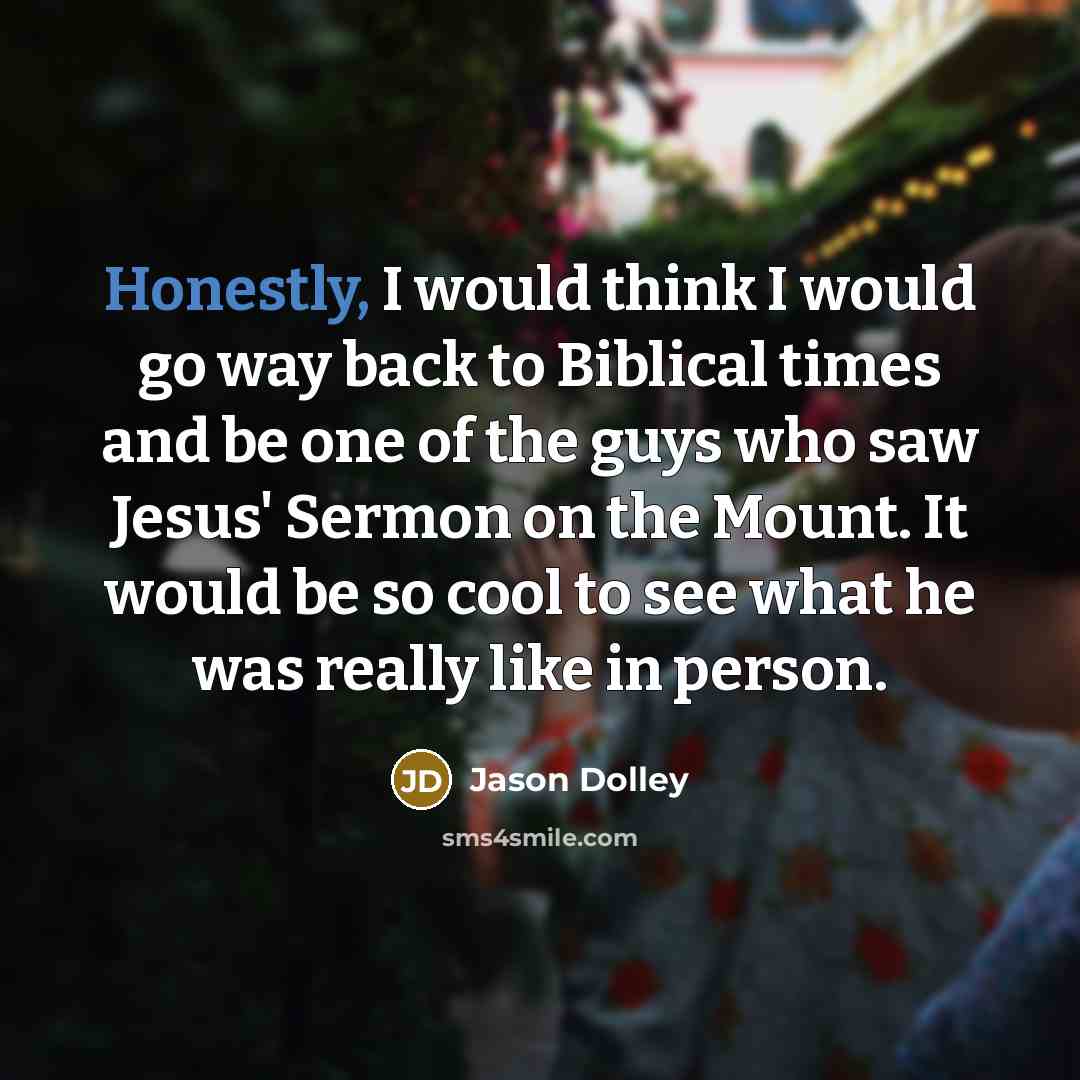 “Honestly, I would think I would go way back to Biblical times and be one of the guys who saw Jesus' Sermon on the Mount. It would be so cool to see what he was really like in person.” quote by Jason Dolley