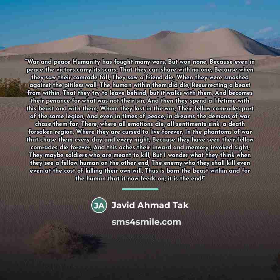 “War and peace Humanity has fought many wars, But won none, Because even in peace the victors carry its scars, That they can share with no one, Because when they saw their comrade fall, They saw a friend die, When they were smashed against the pitiless wall, The human within them did die…” quote by Javid Ahmad Tak