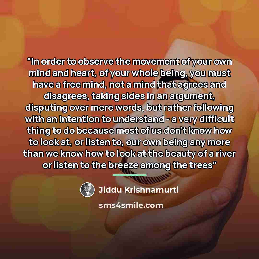 “In order to observe the movement of your own mind and heart, of your whole being, you must have a free mind, not a mind that agrees and disagrees, taking sides in an argument, disputing over mere words, but rather following with an intention to understand - a very difficult thing to do because…” quote by Jiddu Krishnamurti