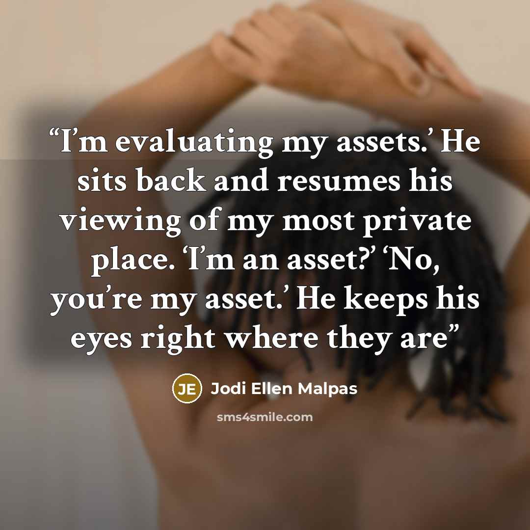 “I’m evaluating my assets.’ He sits back and resumes his viewing of my most private place. ‘I’m an asset?’ ‘No, you’re my asset.’ He keeps his eyes right where they are” quote by Jodi Ellen Malpas
