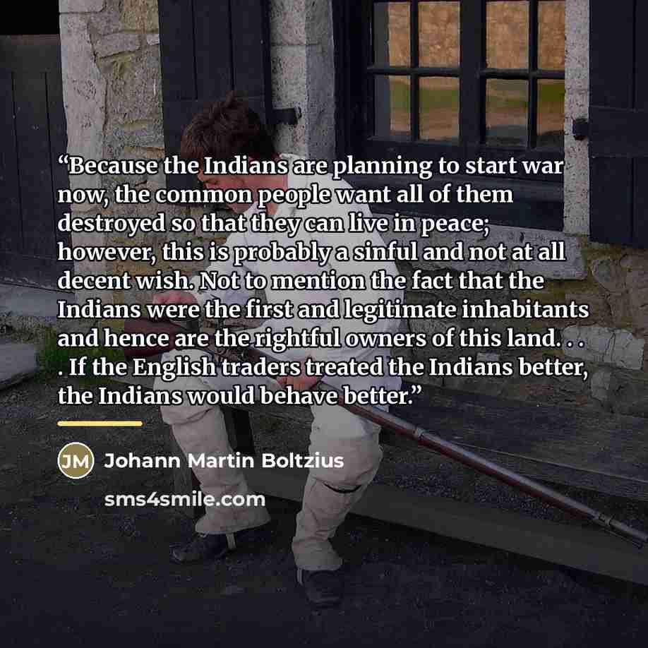 “Because the Indians are planning to start war now, the common people want all of them destroyed so that they can live in peace; however, this is probably a sinful and not at all decent wish. Not to mention the fact that the Indians were the first and legitimate inhabitants and hence are the…” quote by Johann Martin Boltzius
