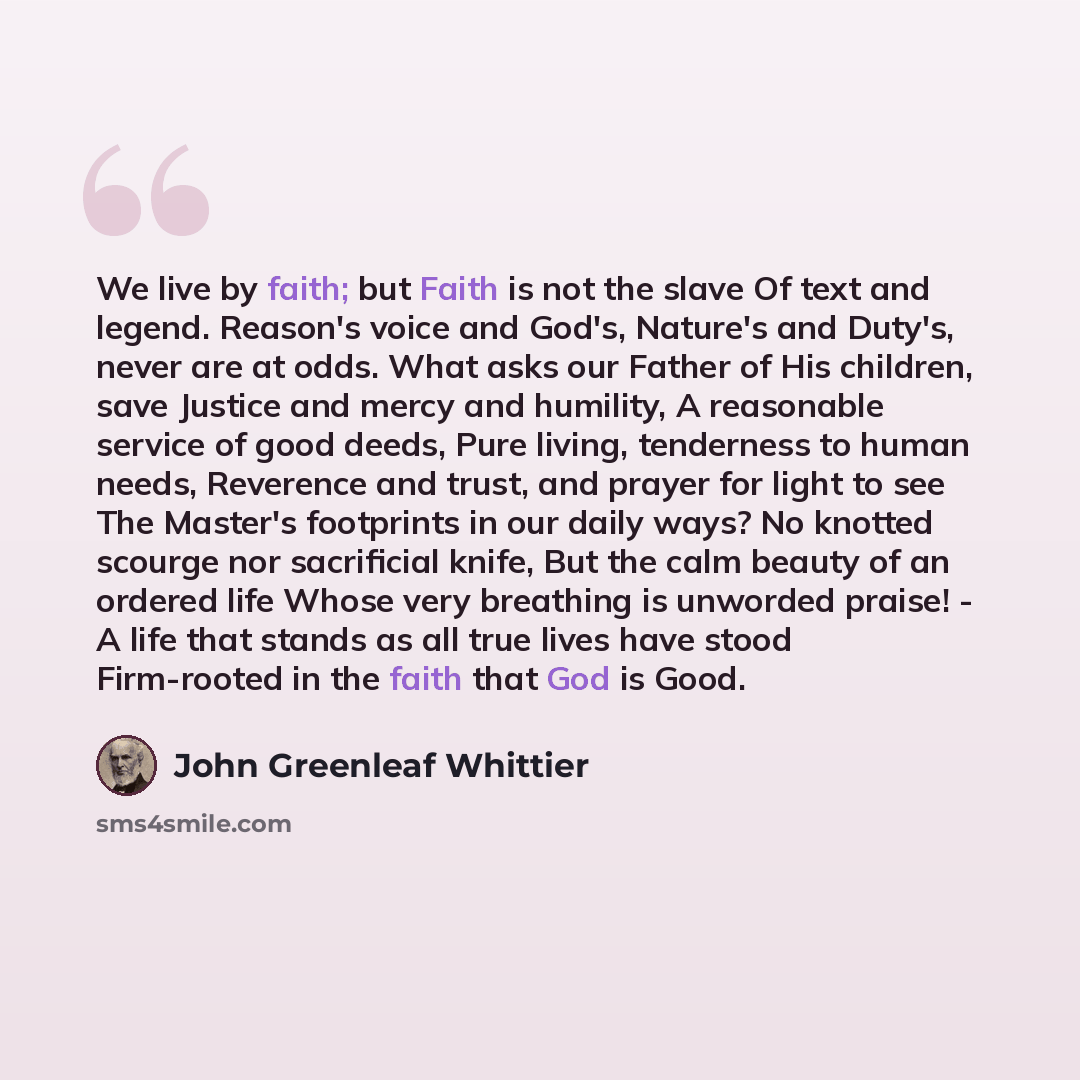 “We live by faith; but Faith is not the slave Of text and legend. Reason's voice and God's, Nature's and Duty's, never are at odds. What asks our Father of His children, save Justice and mercy and humility, A reasonable service of good deeds, Pure living, tenderness to human needs, Reverence and…” quote by John Greenleaf Whittier