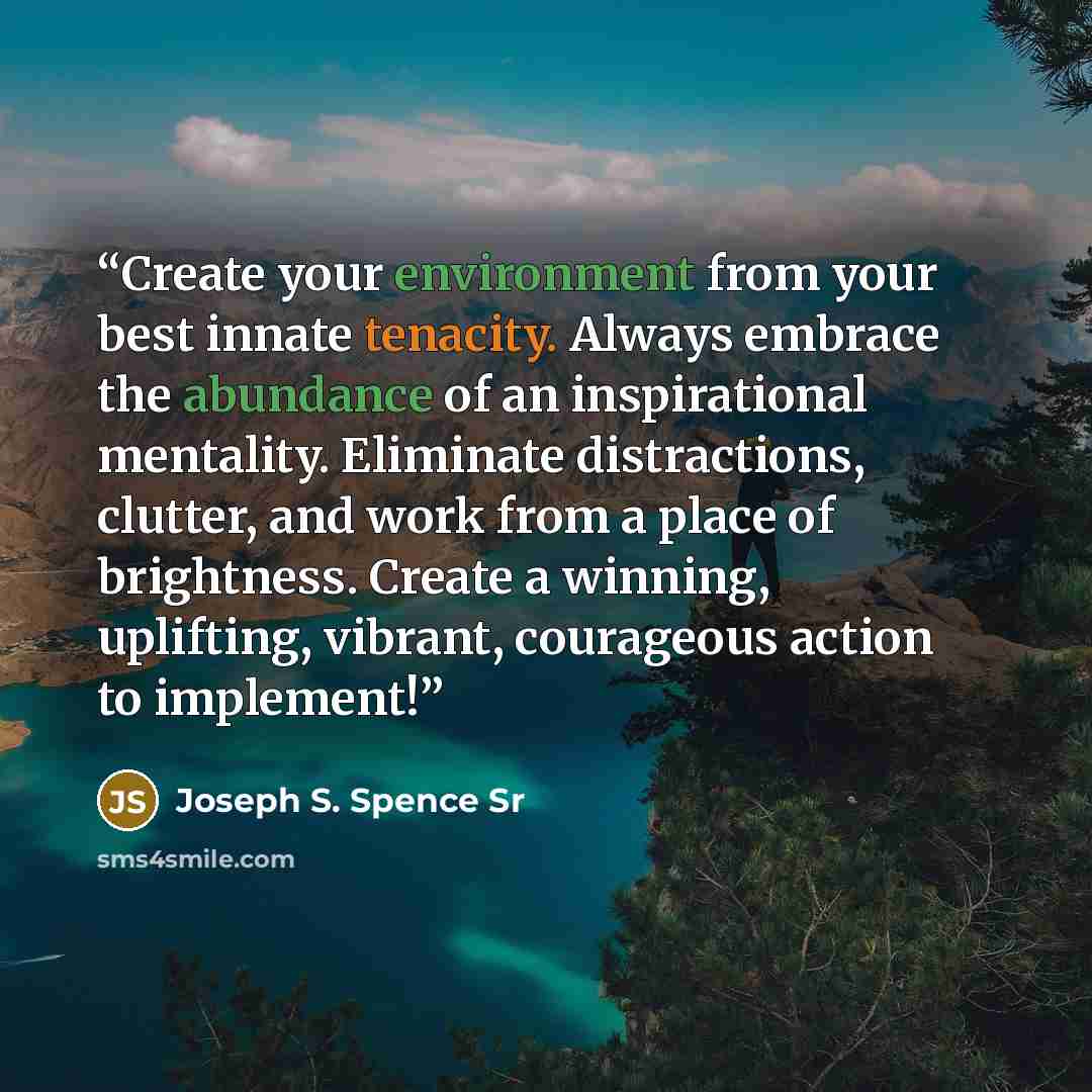 “Create your environment from your best innate tenacity. Always embrace the abundance of an inspirational mentality. Eliminate distractions, clutter, and work from a place of brightness. Create a winning, uplifting, vibrant, courageous action to implement!” quote by Joseph S. Spence Sr