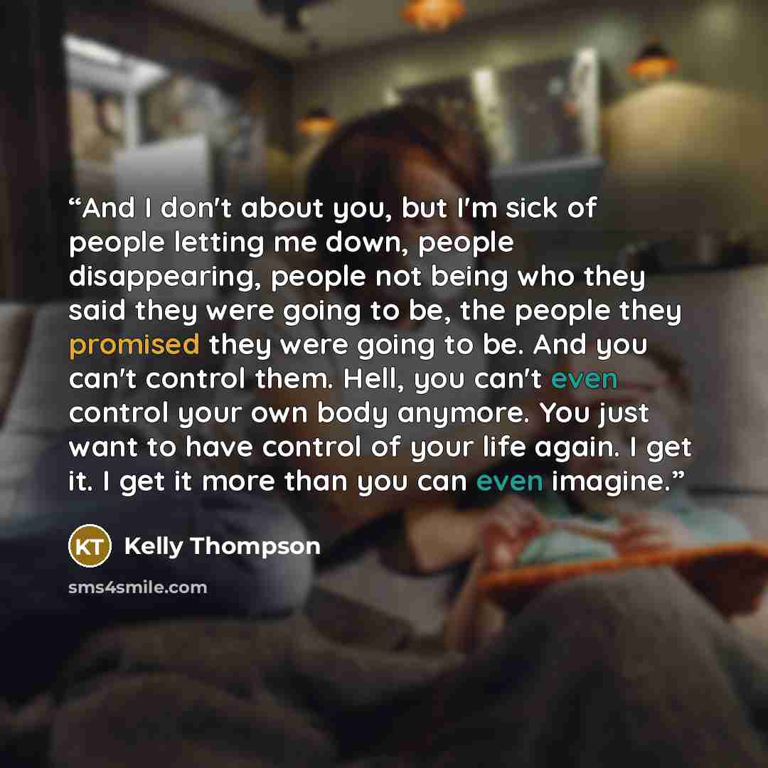 “And I don't about you, but I'm sick of people letting me down, people disappearing, people not being who they said they were going to be, the people they promised they were going to be. And you can't control them. Hell, you can't even control your own body anymore. You just want to have control of…” quote by Kelly Thompson