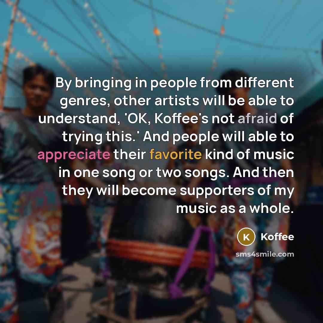 “By bringing in people from different genres, other artists will be able to understand, 'OK, Koffee's not afraid of trying this.' And people will able to appreciate their favorite kind of music in one song or two songs. And then they will become supporters of my music as a whole.” quote by Koffee