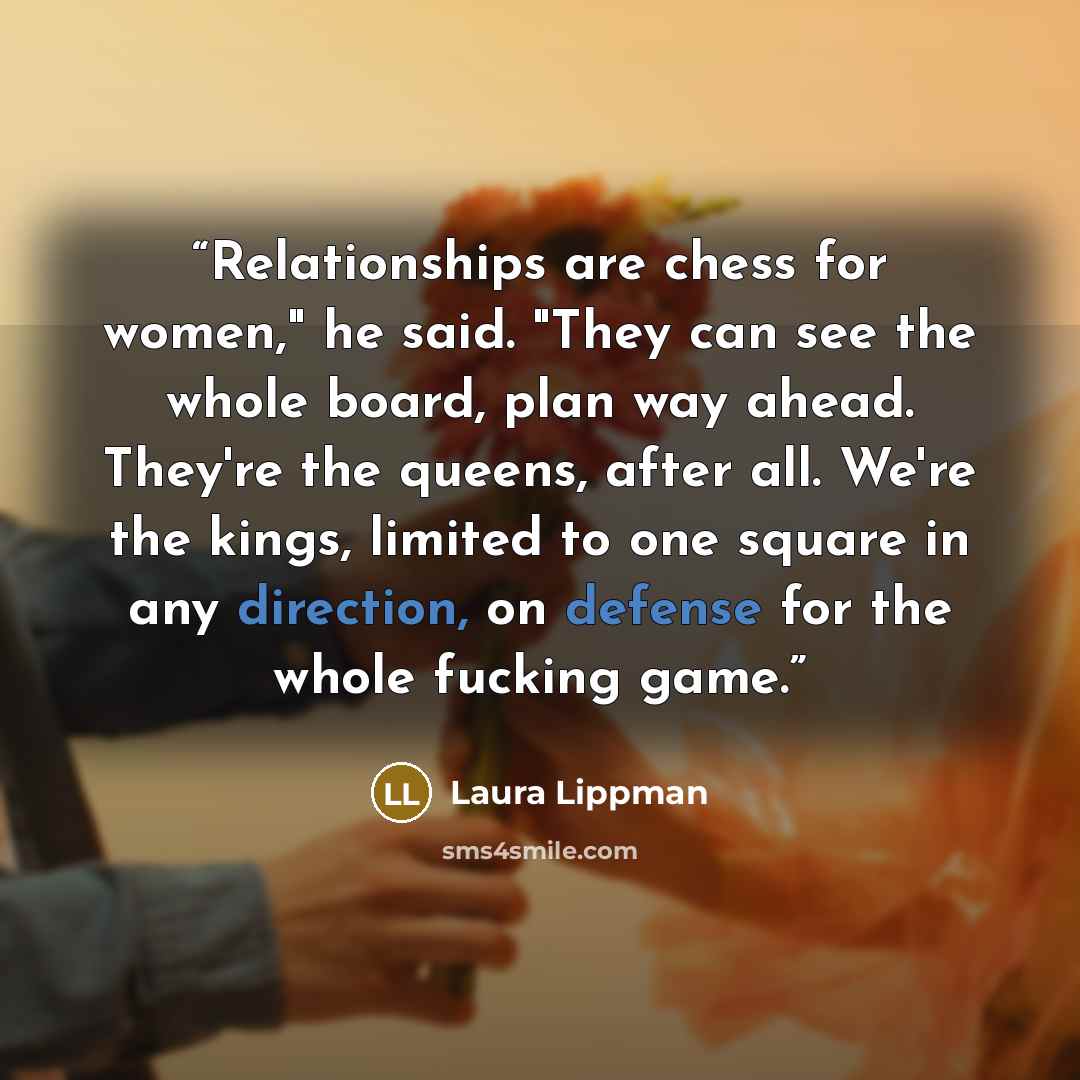 “Relationships are chess for women," he said. "They can see the whole board, plan way ahead. They're the queens, after all. We're the kings, limited to one square in any direction, on defense for the whole fucking game.” quote by Laura Lippman