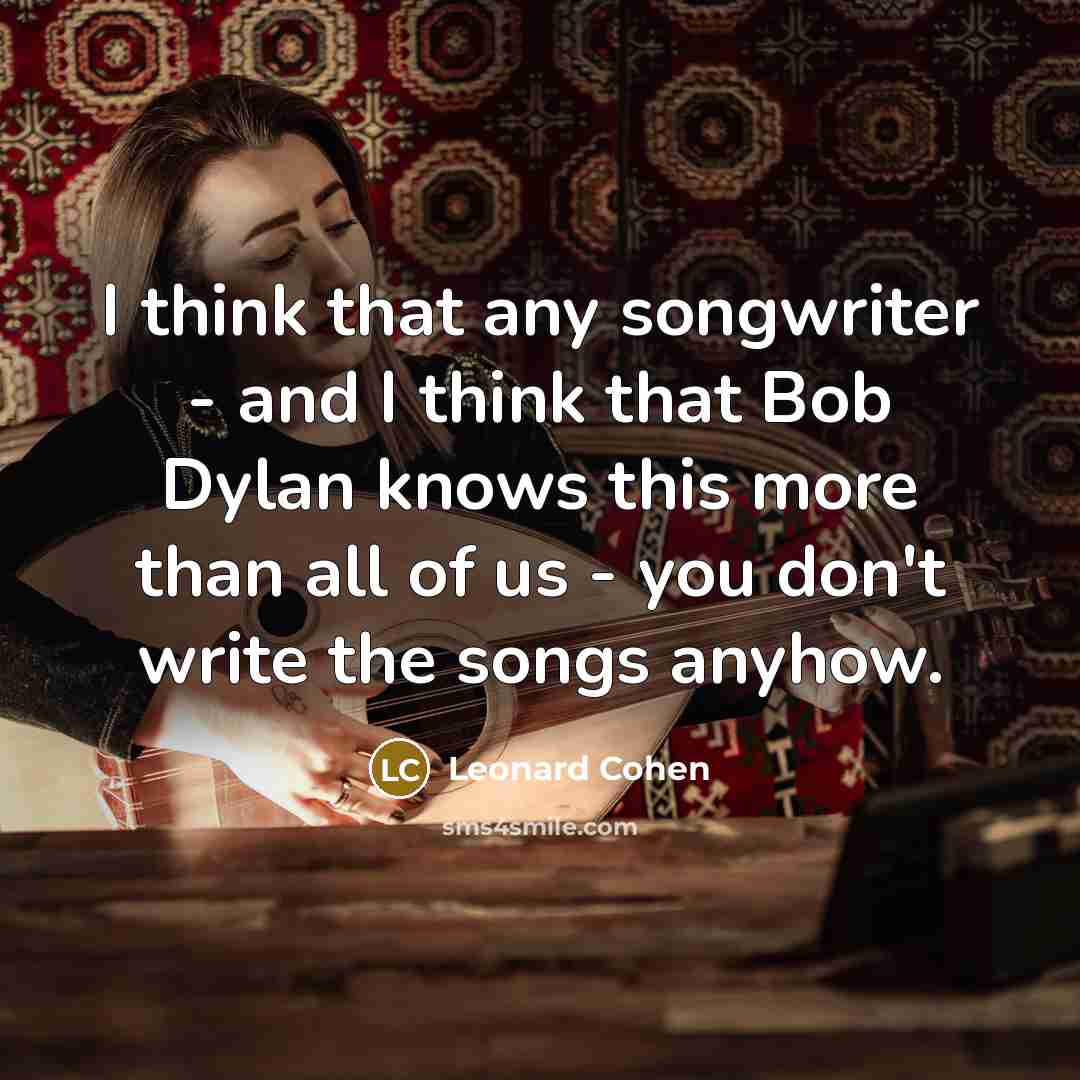 “I think that any songwriter - and I think that Bob Dylan knows this more than all of us - you don't write the songs anyhow.” quote by Leonard Cohen