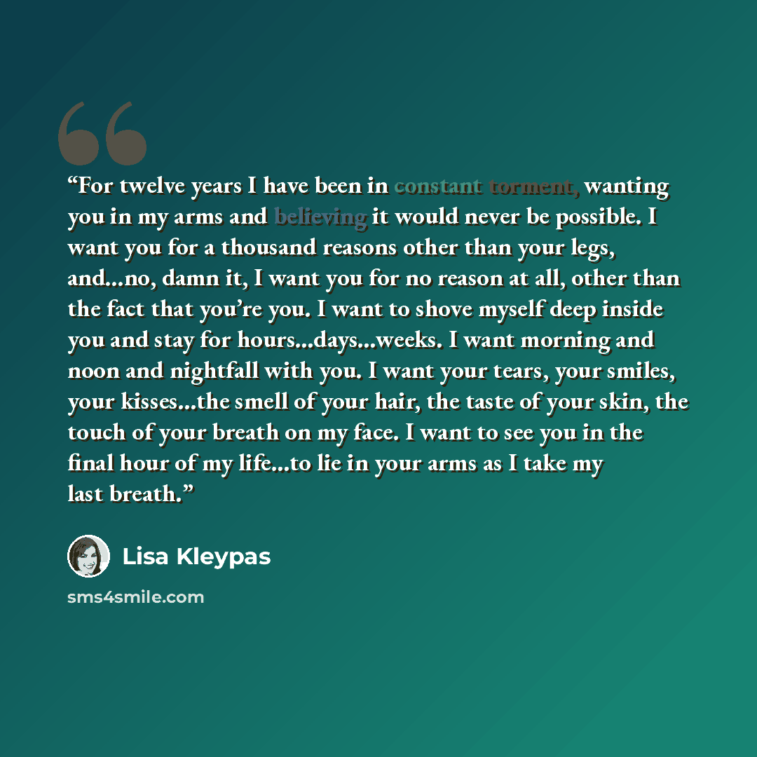 “For twelve years I have been in constant torment, wanting you in my arms and believing it would never be possible. I want you for a thousand reasons other than your legs, and…no, damn it, I want you for no reason at all, other than the fact that you’re you. I want to shove myself deep inside you…” quote by Lisa Kleypas