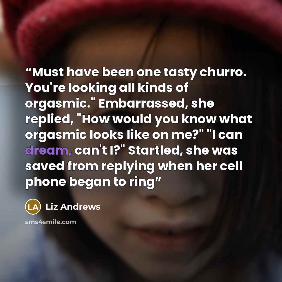 “Must have been one tasty churro. You're looking all kinds of orgasmic." Embarrassed, she replied, "How would you know what orgasmic looks like on me?" "I can dream, can't I?" Startled, she was saved from replying when her cell phone began to ring” quote by Liz Andrews