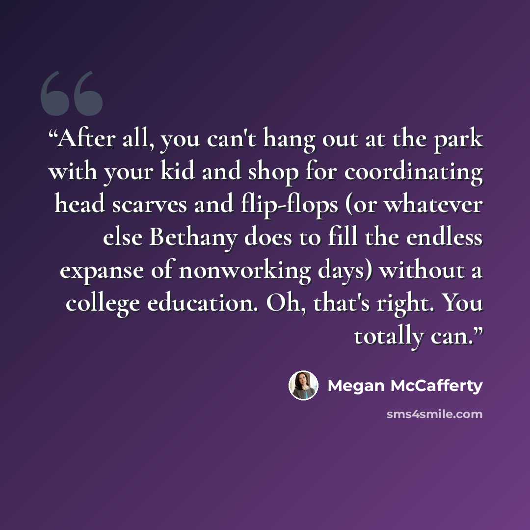 “After all, you can't hang out at the park with your kid and shop for coordinating head scarves and flip-flops (or whatever else Bethany does to fill the endless expanse of nonworking days) without a college education. Oh, that's right. You totally can.” quote by Megan McCafferty