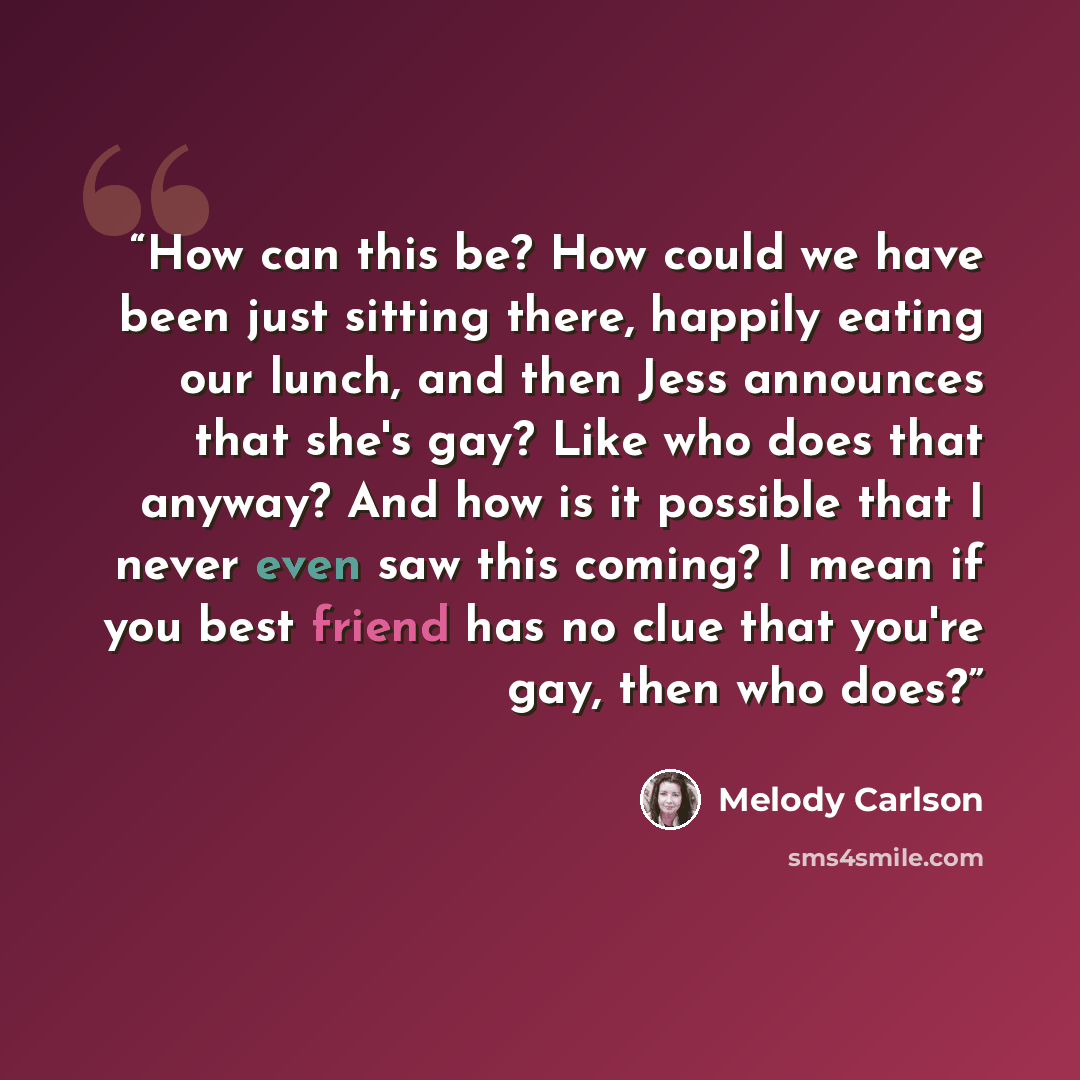 “How can this be? How could we have been just sitting there, happily eating our lunch, and then Jess announces that she's gay? Like who does that anyway? And how is it possible that I never even saw this coming? I mean if you best friend has no clue that you're gay, then who does?” quote by Melody Carlson