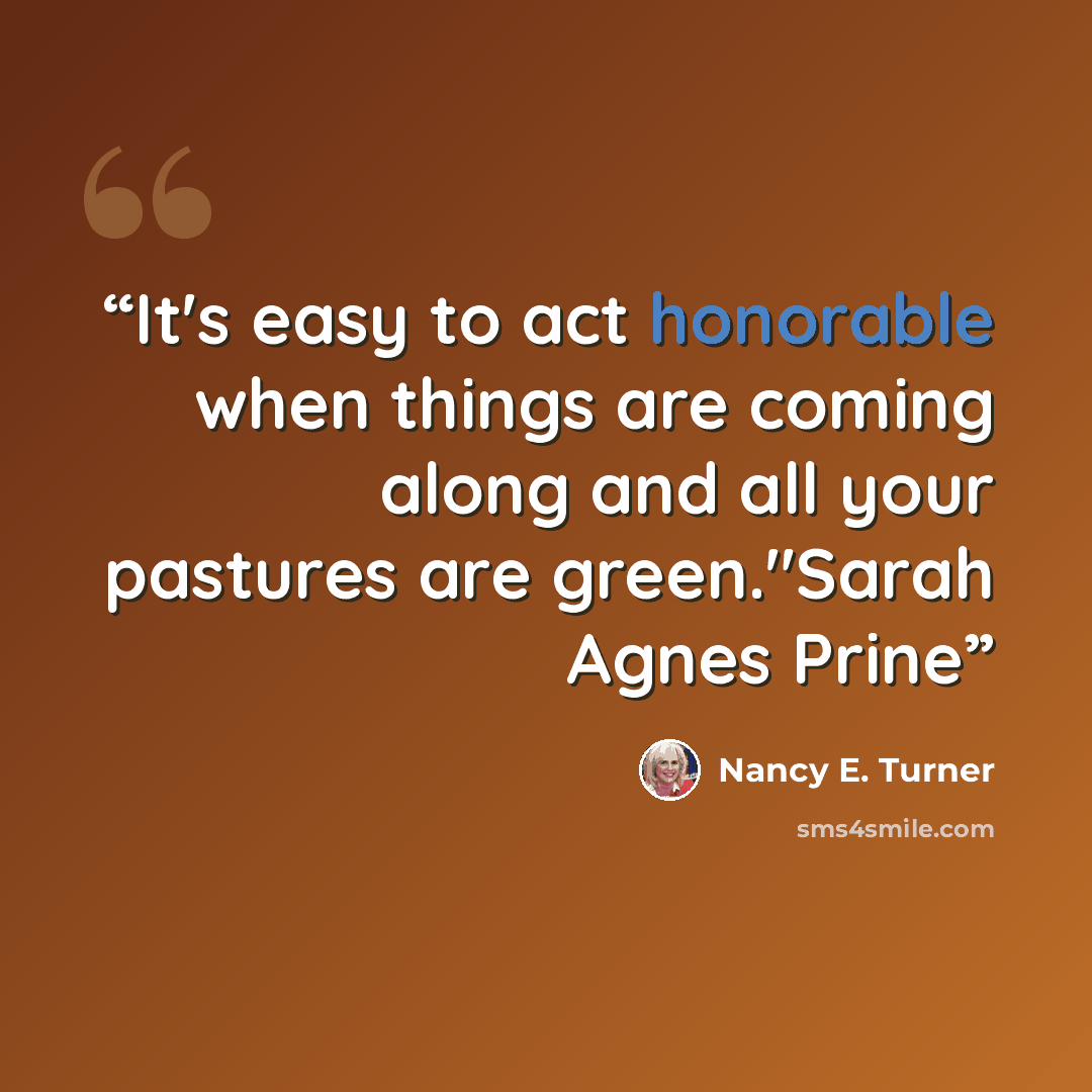 “It's easy to act honorable when things are coming along and all your pastures are green."Sarah Agnes Prine” quote by Nancy E. Turner