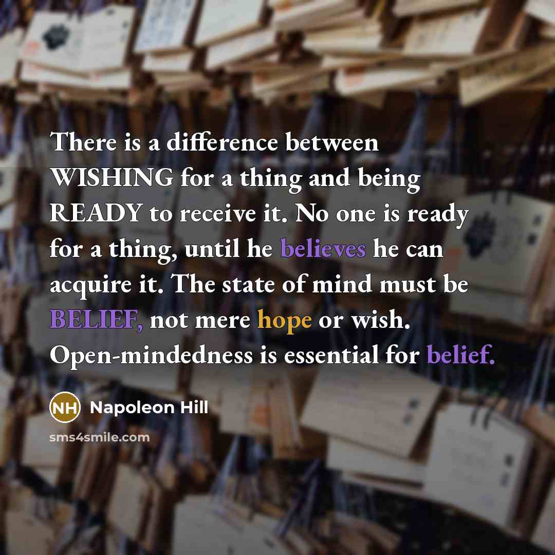 “There is a difference between WISHING for a thing and being READY to receive it. No one is ready for a thing, until he believes he can acquire it. The state of mind must be BELIEF, not mere hope or wish. Open-mindedness is essential for belief.” quote by Napoleon Hill
