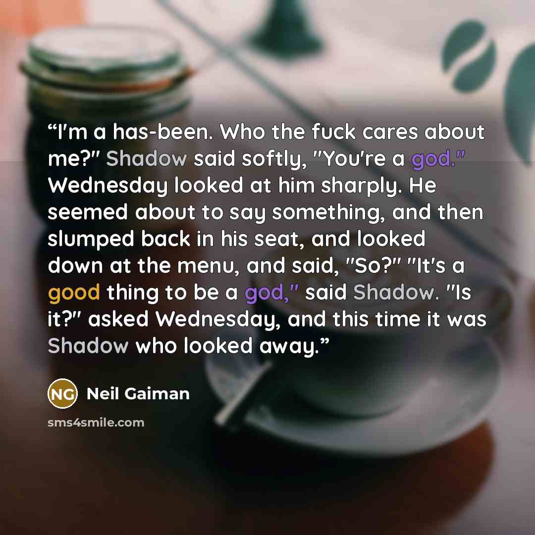 “I'm a has-been. Who the fuck cares about me?" Shadow said softly, "You're a god." Wednesday looked at him sharply. He seemed about to say something, and then slumped back in his seat, and looked down at the menu, and said, "So?" "It's a good thing to be a god," said Shadow. "Is it?" asked…” quote by Neil Gaiman