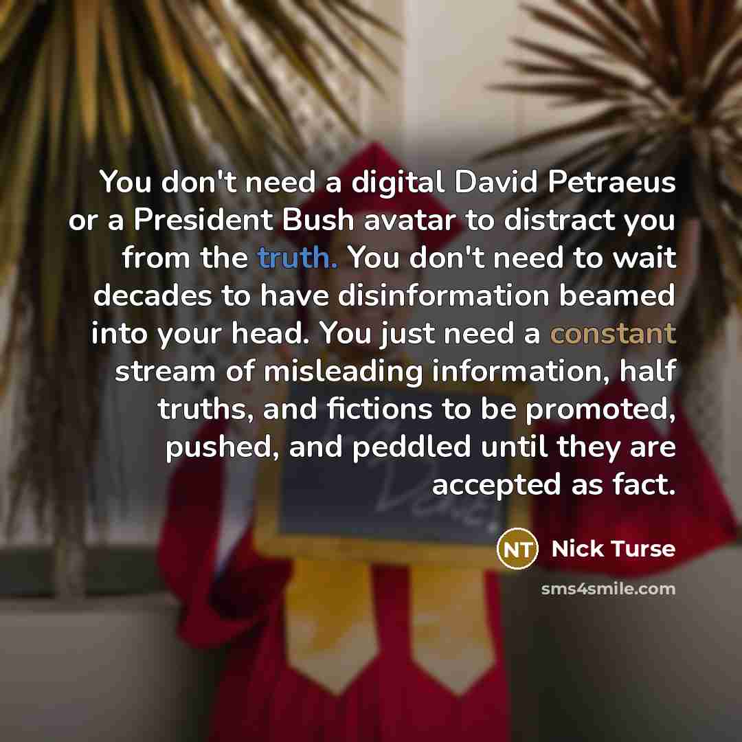 “You don't need a digital David Petraeus or a President Bush avatar to distract you from the truth. You don't need to wait decades to have disinformation beamed into your head. You just need a constant stream of misleading information, half truths, and fictions to be promoted, pushed, and peddled…” quote by Nick Turse