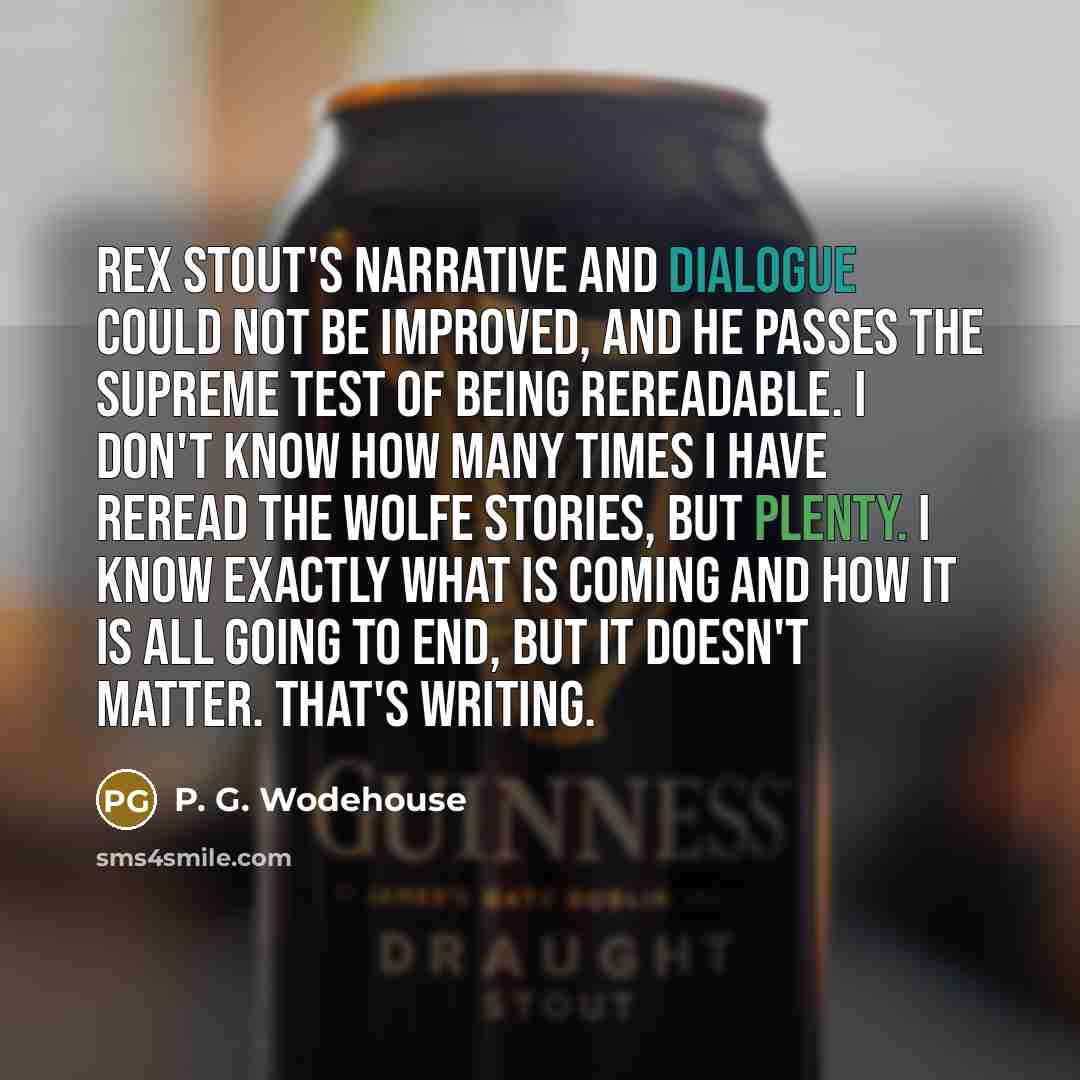 “Rex Stout's narrative and dialogue could not be improved, and he passes the supreme test of being rereadable. I don't know how many times I have reread the Wolfe stories, but plenty. I know exactly what is coming and how it is all going to end, but it doesn't matter. That's writing.” quote by P. G. Wodehouse