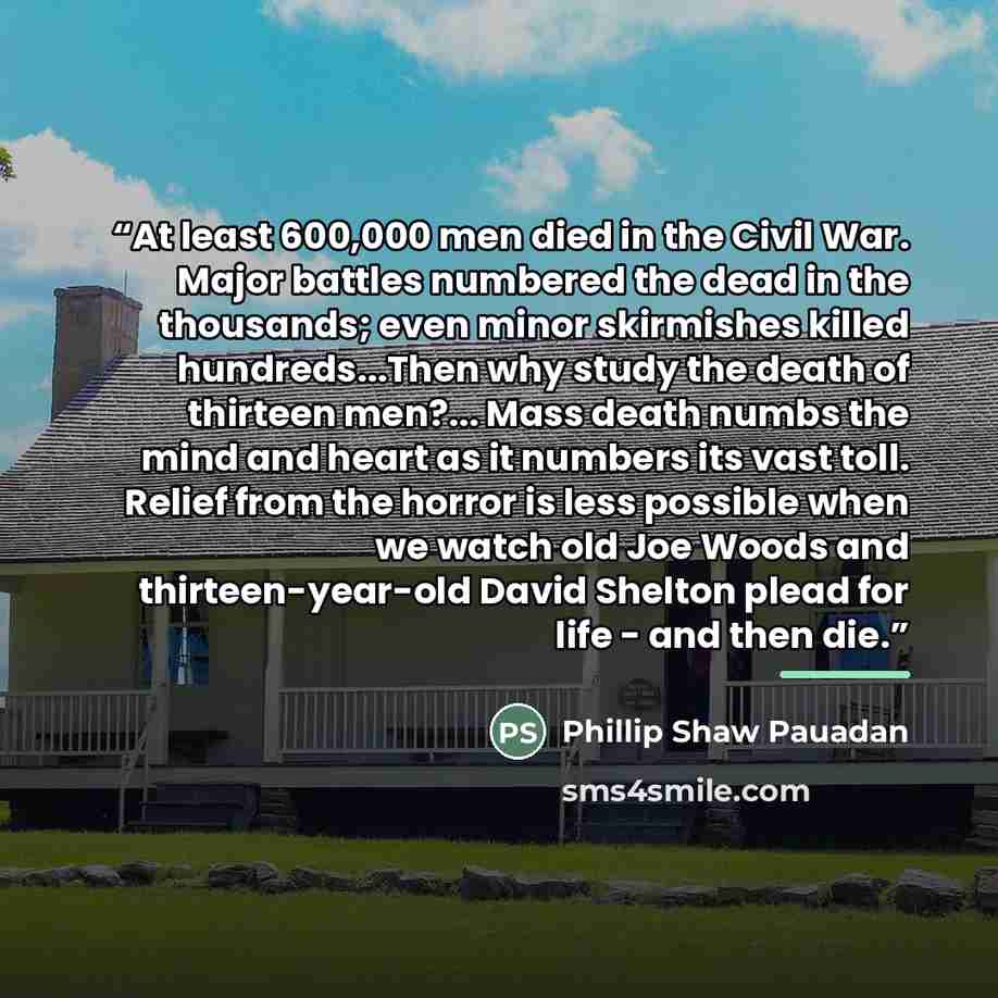 “At least 600,000 men died in the Civil War. Major battles numbered the dead in the thousands; even minor skirmishes killed hundreds...Then why study the death of thirteen men?... Mass death numbs the mind and heart as it numbers its vast toll. Relief from the horror is less possible when we watch…” quote by Phillip Shaw Pauadan