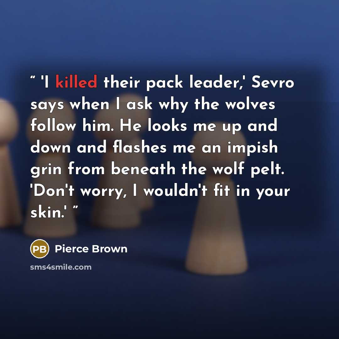 “'I killed their pack leader,' Sevro says when I ask why the wolves follow him. He looks me up and down and flashes me an impish grin from beneath the wolf pelt. 'Don't worry, I wouldn't fit in your skin.'” quote by Pierce Brown