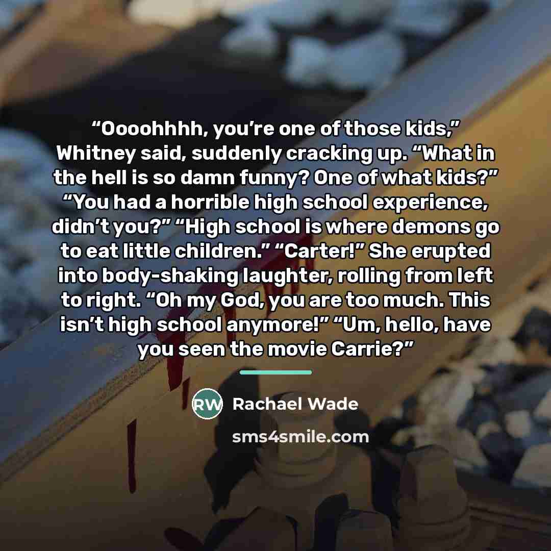 “Oooohhhh, you’re one of those kids,” Whitney said, suddenly cracking up. “What in the hell is so damn funny? One of what kids?” “You had a horrible high school experience, didn’t you?” “High school is where demons go to eat little children.” “Carter!” She erupted into body-shaking laughter…” quote by Rachael Wade