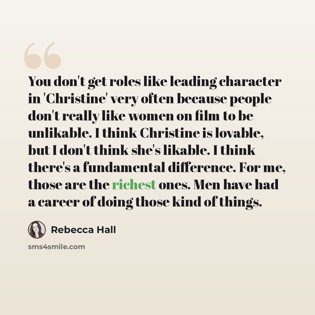 “You don't get roles like leading character in 'Christine' very often because people don't really like women on film to be unlikable. I think Christine is lovable, but I don't think she's likable. I think there's a fundamental difference. For me, those are the richest ones. Men have had a career of…” quote by Rebecca Hall