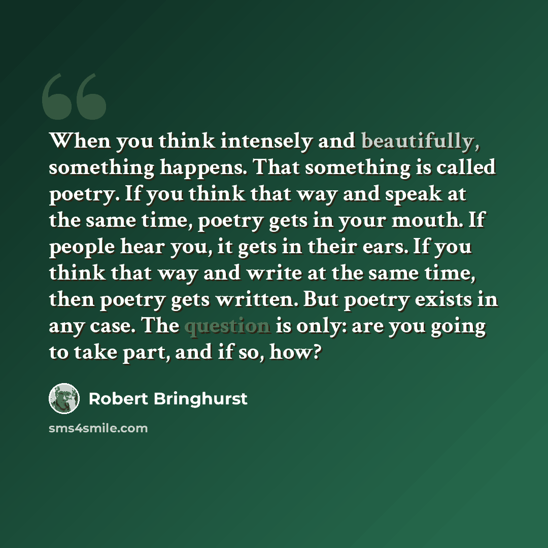 “When you think intensely and beautifully, something happens. That something is called poetry. If you think that way and speak at the same time, poetry gets in your mouth. If people hear you, it gets in their ears. If you think that way and write at the same time, then poetry gets written. But…” quote by Robert Bringhurst
